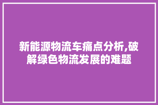 新能源物流车痛点分析,破解绿色物流发展的难题  第1张