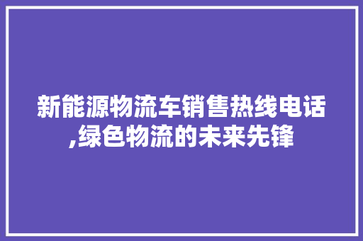新能源物流车销售热线电话,绿色物流的未来先锋  第1张