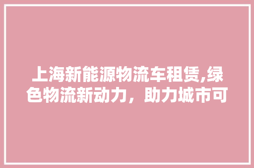 上海新能源物流车租赁,绿色物流新动力，助力城市可持续发展  第1张