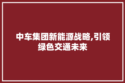 中车集团新能源战略,引领绿色交通未来  第1张