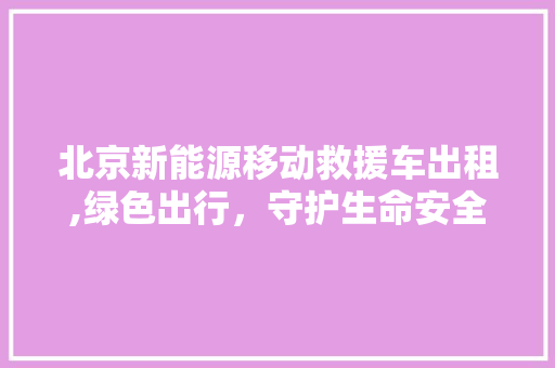 北京新能源移动救援车出租,绿色出行，守护生命安全