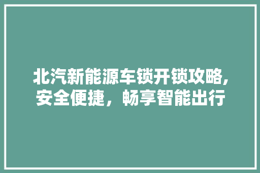 北汽新能源车锁开锁攻略,安全便捷，畅享智能出行