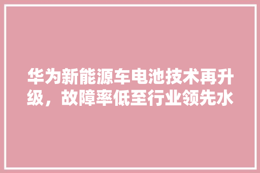 华为新能源车电池技术再升级，故障率低至行业领先水平