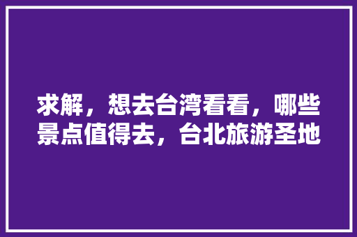 求解，想去台湾看看，哪些景点值得去，台北旅游圣地有哪些。