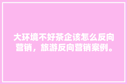 大环境不好茶企该怎么反向营销，旅游反向营销案例。  第1张
