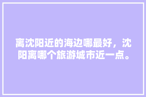 离沈阳近的海边哪最好，沈阳离哪个旅游城市近一点。  第1张