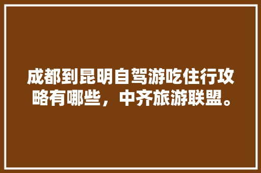 成都到昆明自驾游吃住行攻略有哪些，中齐旅游联盟。