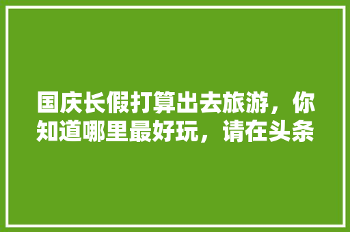 国庆长假打算出去旅游，你知道哪里最好玩，请在头条上做个预告，先谢谢各位啦，安徽宏村西递在哪个位置。  第1张