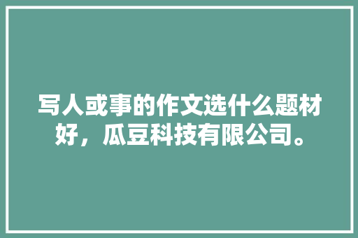 写人或事的作文选什么题材好，瓜豆科技有限公司。