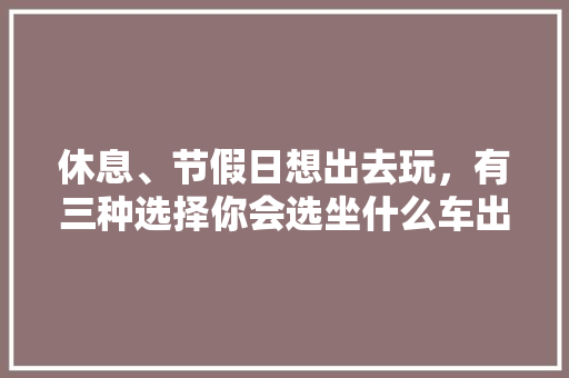 休息、节假日想出去玩，有三种选择你会选坐什么车出去玩？1.跟团2.自家车3.房车，旅游大餐图片。  第1张
