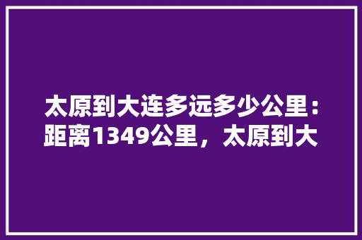 太原到大连多远多少公里：距离1349公里，太原到大连跟团旅游多少钱。