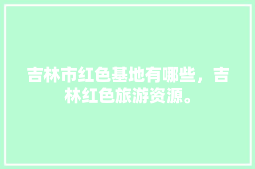 吉林市红色基地有哪些，吉林红色旅游资源。