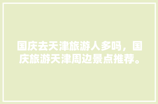 国庆去天津旅游人多吗，国庆旅游天津周边景点推荐。