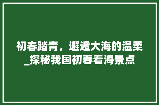 初春踏青，邂逅大海的温柔_探秘我国初春看海景点