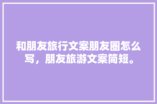 和朋友旅行文案朋友圈怎么写，朋友旅游文案简短。