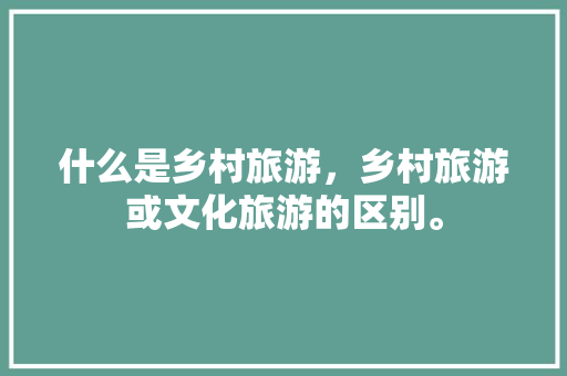 什么是乡村旅游，乡村旅游或文化旅游的区别。