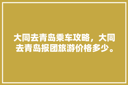 大同去青岛乘车攻略，大同去青岛报团旅游价格多少。