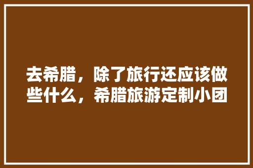 去希腊，除了旅行还应该做些什么，希腊旅游定制小团。