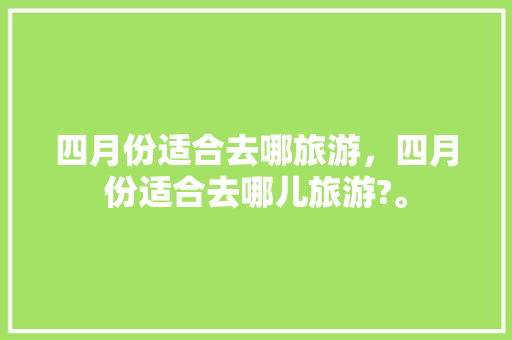 四月份适合去哪旅游，四月份适合去哪儿旅游?。