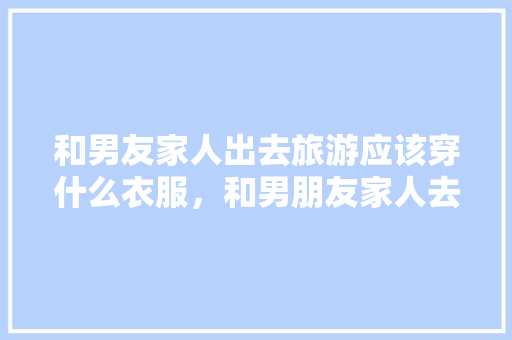 和男友家人出去旅游应该穿什么衣服，和男朋友家人去旅游好吗。
