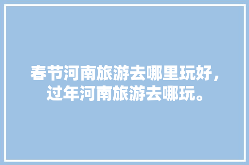 春节河南旅游去哪里玩好，过年河南旅游去哪玩。