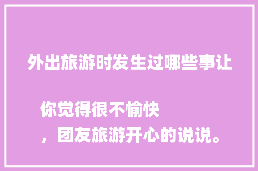外出旅游时发生过哪些事让你觉得很不愉快
，团友旅游开心的说说。
