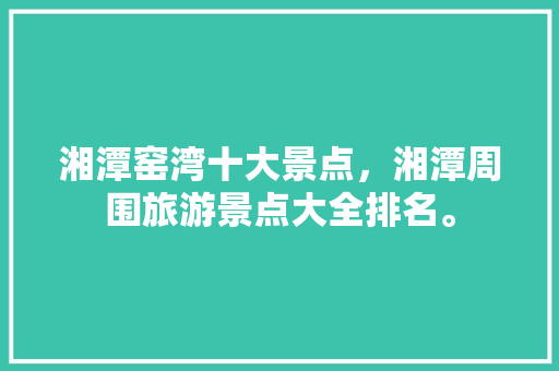湘潭窑湾十大景点，湘潭周围旅游景点大全排名。  第1张