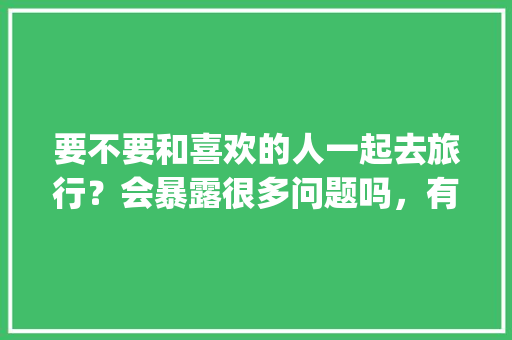 要不要和喜欢的人一起去旅行？会暴露很多问题吗，有没有一起旅游的app。