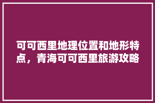 可可西里地理位置和地形特点，青海可可西里旅游攻略。