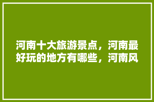 河南十大旅游景点，河南最好玩的地方有哪些，河南风景区旅游景点排行榜前十名。