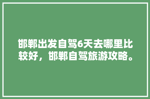 邯郸出发自驾6天去哪里比较好，邯郸自驾旅游攻略。