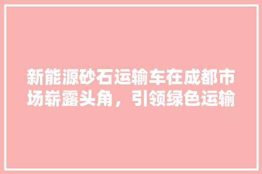 新能源砂石运输车在成都市场崭露头角，引领绿色运输新潮流  第1张