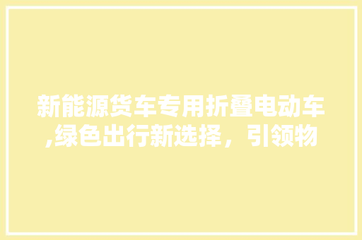 新能源货车专用折叠电动车,绿色出行新选择，引领物流行业变革  第1张