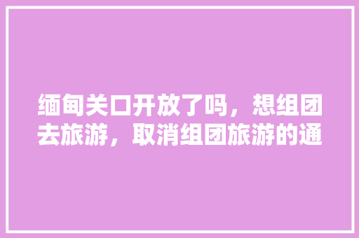 缅甸关口开放了吗，想组团去旅游，取消组团旅游的通知。
