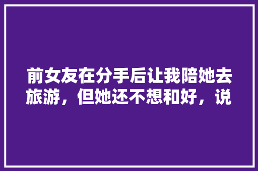 前女友在分手后让我陪她去旅游，但她还不想和好，说要好好玩几天，该怎么办啊，陪我旅行。  第1张