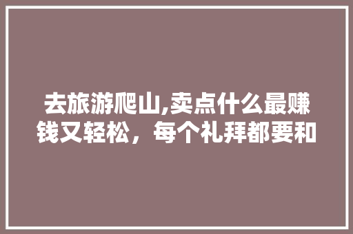 去旅游爬山,卖点什么最赚钱又轻松，每个礼拜都要和女友去爬山，上面卖矿泉水都5元，旅游区搞什么项目赚钱呢。