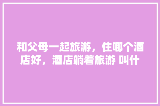 和父母一起旅游，住哪个酒店好，酒店躺着旅游 叫什么。  第1张
