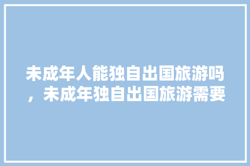 未成年人能独自出国旅游吗，未成年独自出国旅游需要什么手续。