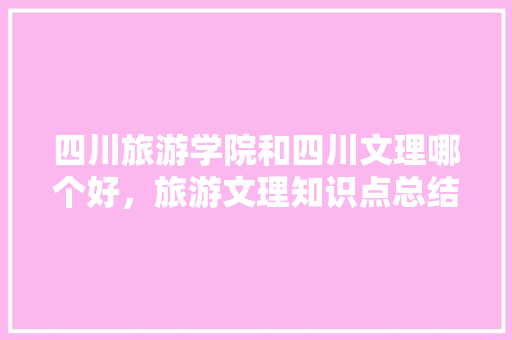 四川旅游学院和四川文理哪个好，旅游文理知识点总结。