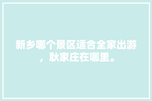 新乡哪个景区适合全家出游，耿家庄在哪里。  第1张