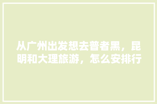 从广州出发想去普者黑，昆明和大理旅游，怎么安排行程，云南三天旅游路线设计。  第1张