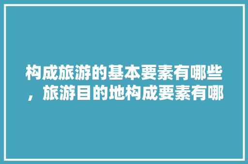 构成旅游的基本要素有哪些，旅游目的地构成要素有哪些内容。  第1张