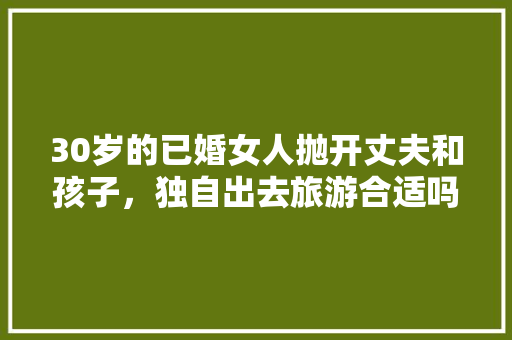 30岁的已婚女人抛开丈夫和孩子，独自出去旅游合适吗，已婚女人一个人旅游正常吗。  第1张