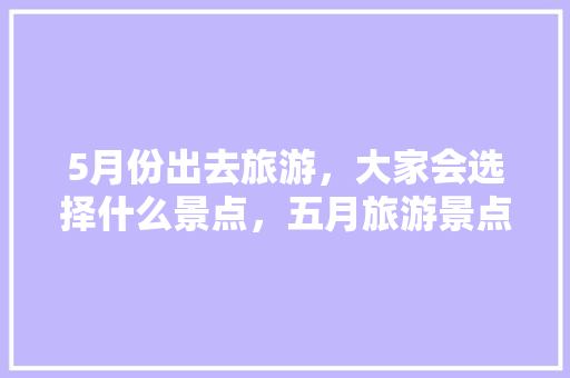 5月份出去旅游，大家会选择什么景点，五月旅游景点排名。