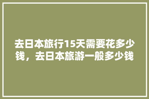 去日本旅行15天需要花多少钱，去日本旅游一般多少钱一天。