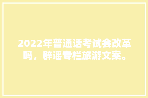 2022年普通话考试会改革吗，辟谣专栏旅游文案。