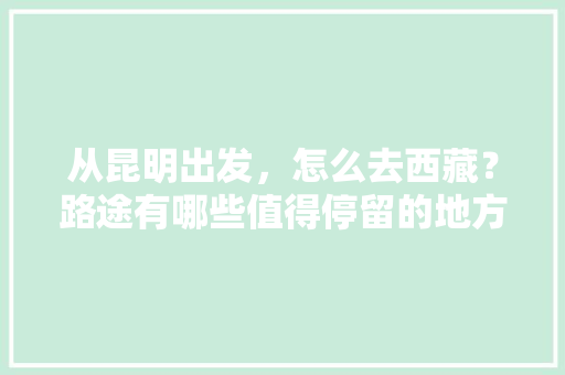 从昆明出发，怎么去西藏？路途有哪些值得停留的地方，昆明到拉萨旅游攻略路线。