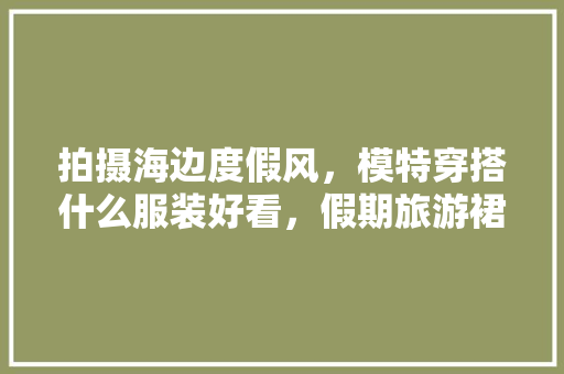 拍摄海边度假风，模特穿搭什么服装好看，假期旅游裙子图片。