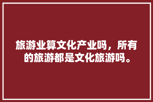 旅游业算文化产业吗，所有的旅游都是文化旅游吗。  第1张