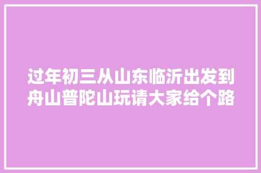 过年初三从山东临沂出发到舟山普陀山玩请大家给个路线安排怎么样，周庄旅游肺炎疫苗预约。  第1张